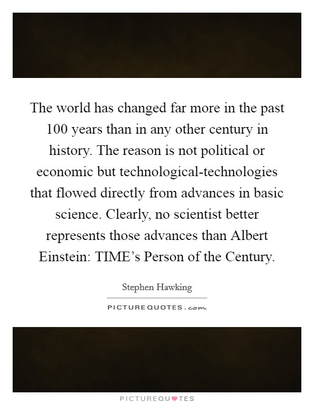 The world has changed far more in the past 100 years than in any other century in history. The reason is not political or economic but technological-technologies that flowed directly from advances in basic science. Clearly, no scientist better represents those advances than Albert Einstein: TIME's Person of the Century. Picture Quote #1
