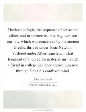 I believe in logic, the sequence of cause and effect, and in science its only begotten son our law, which was conceived by the ancient Greeks, thrived under Isaac Newton, suffered under Albert Einstein... That fragment of a ‘creed for materialism’ which a friend in college had once shown him rose through Donald’s confused mind Picture Quote #1