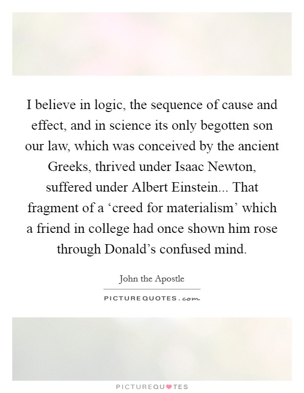 I believe in logic, the sequence of cause and effect, and in science its only begotten son our law, which was conceived by the ancient Greeks, thrived under Isaac Newton, suffered under Albert Einstein... That fragment of a ‘creed for materialism' which a friend in college had once shown him rose through Donald's confused mind. Picture Quote #1