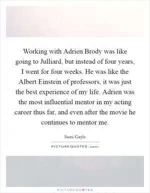Working with Adrien Brody was like going to Julliard, but instead of four years, I went for four weeks. He was like the Albert Einstein of professors, it was just the best experience of my life. Adrien was the most influential mentor in my acting career thus far, and even after the movie he continues to mentor me Picture Quote #1
