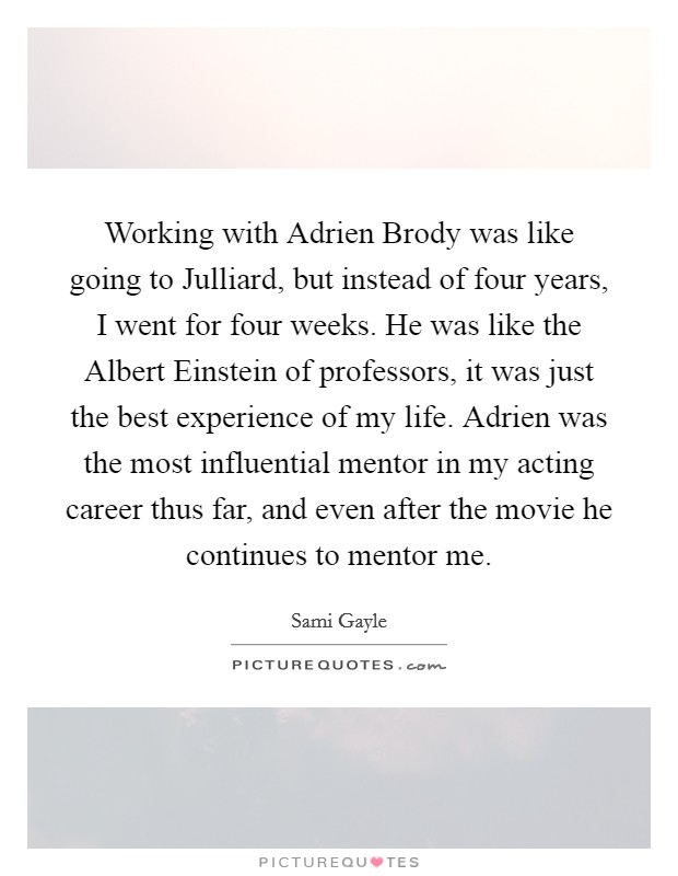 Working with Adrien Brody was like going to Julliard, but instead of four years, I went for four weeks. He was like the Albert Einstein of professors, it was just the best experience of my life. Adrien was the most influential mentor in my acting career thus far, and even after the movie he continues to mentor me. Picture Quote #1