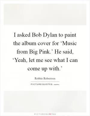 I asked Bob Dylan to paint the album cover for ‘Music from Big Pink.’ He said, ‘Yeah, let me see what I can come up with.’ Picture Quote #1