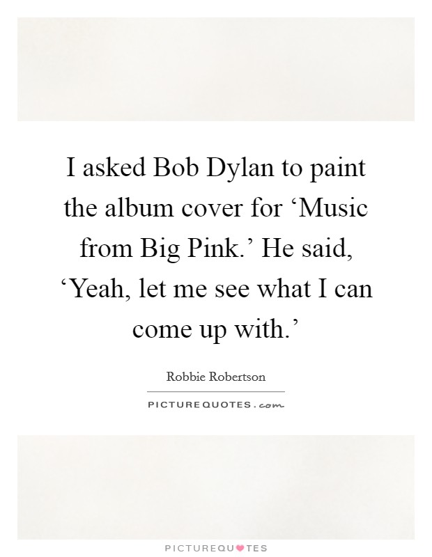 I asked Bob Dylan to paint the album cover for ‘Music from Big Pink.' He said, ‘Yeah, let me see what I can come up with.' Picture Quote #1