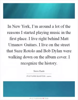 In New York, I’m around a lot of the reasons I started playing music in the first place. I live right behind Matt Umanov Guitars. I live on the street that Suze Rotolo and Bob Dylan were walking down on the album cover. I recognize the history Picture Quote #1