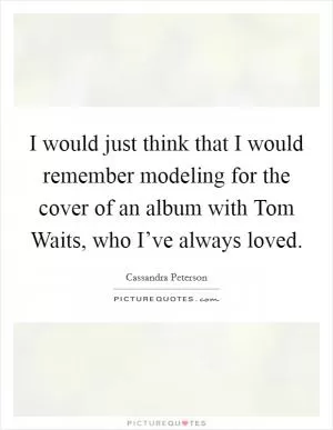I would just think that I would remember modeling for the cover of an album with Tom Waits, who I’ve always loved Picture Quote #1