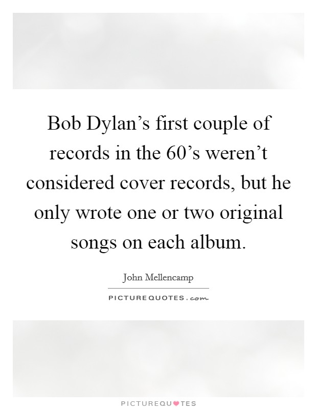 Bob Dylan's first couple of records in the 60's weren't considered cover records, but he only wrote one or two original songs on each album. Picture Quote #1