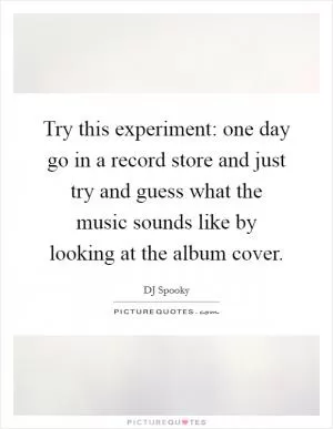 Try this experiment: one day go in a record store and just try and guess what the music sounds like by looking at the album cover Picture Quote #1