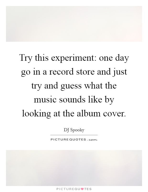 Try this experiment: one day go in a record store and just try and guess what the music sounds like by looking at the album cover. Picture Quote #1