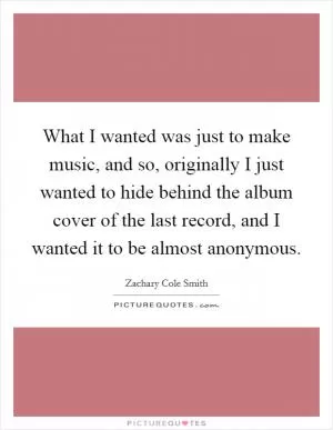 What I wanted was just to make music, and so, originally I just wanted to hide behind the album cover of the last record, and I wanted it to be almost anonymous Picture Quote #1