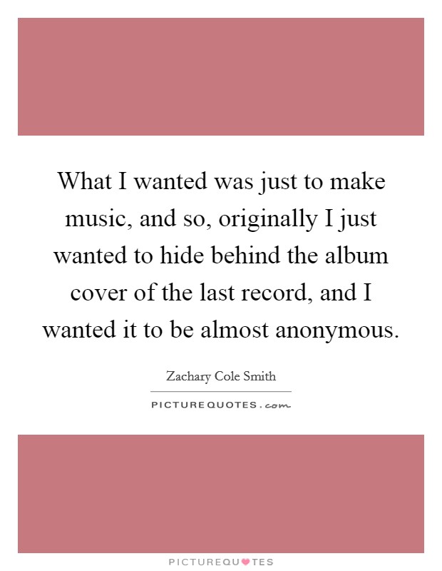 What I wanted was just to make music, and so, originally I just wanted to hide behind the album cover of the last record, and I wanted it to be almost anonymous. Picture Quote #1