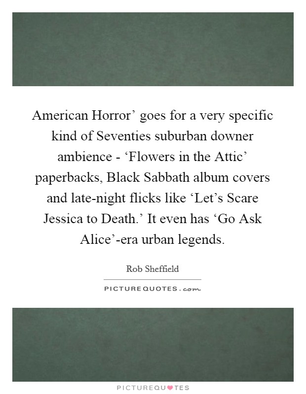 American Horror' goes for a very specific kind of Seventies suburban downer ambience - ‘Flowers in the Attic' paperbacks, Black Sabbath album covers and late-night flicks like ‘Let's Scare Jessica to Death.' It even has ‘Go Ask Alice'-era urban legends. Picture Quote #1