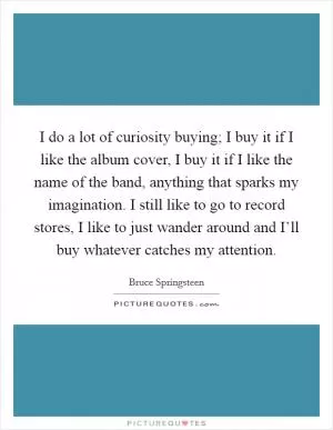 I do a lot of curiosity buying; I buy it if I like the album cover, I buy it if I like the name of the band, anything that sparks my imagination. I still like to go to record stores, I like to just wander around and I’ll buy whatever catches my attention Picture Quote #1