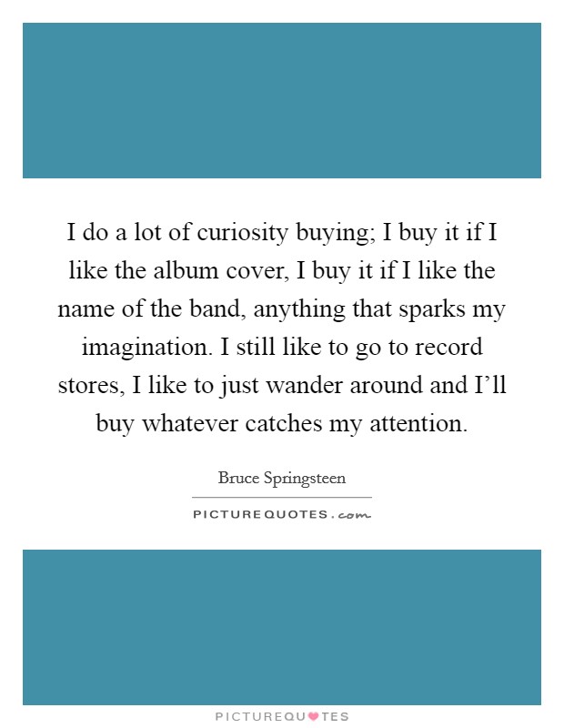 I do a lot of curiosity buying; I buy it if I like the album cover, I buy it if I like the name of the band, anything that sparks my imagination. I still like to go to record stores, I like to just wander around and I'll buy whatever catches my attention. Picture Quote #1