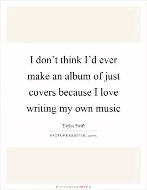 I don’t think I’d ever make an album of just covers because I love writing my own music Picture Quote #1