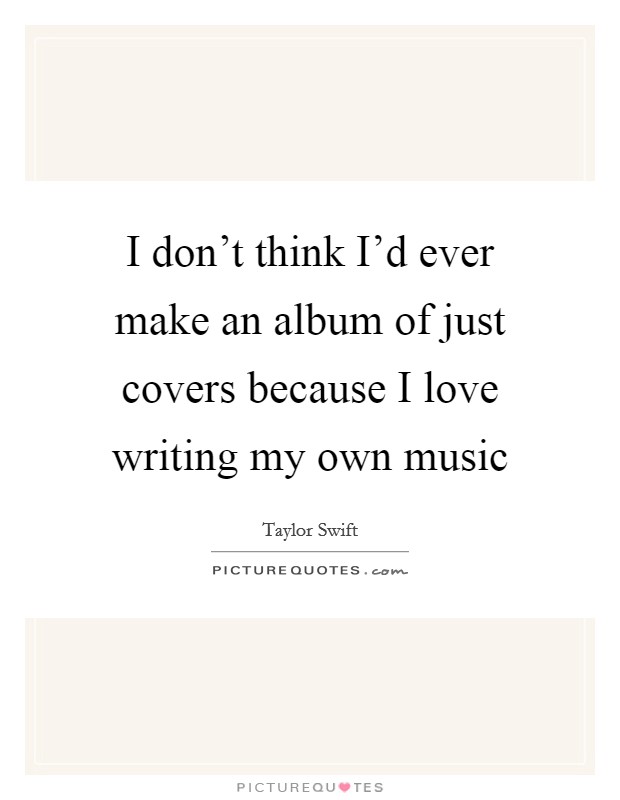 I don't think I'd ever make an album of just covers because I love writing my own music Picture Quote #1
