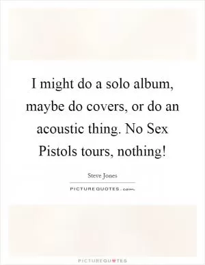 I might do a solo album, maybe do covers, or do an acoustic thing. No Sex Pistols tours, nothing! Picture Quote #1