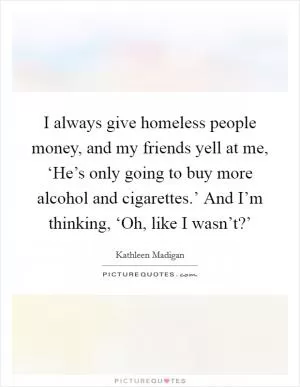 I always give homeless people money, and my friends yell at me, ‘He’s only going to buy more alcohol and cigarettes.’ And I’m thinking, ‘Oh, like I wasn’t?’ Picture Quote #1