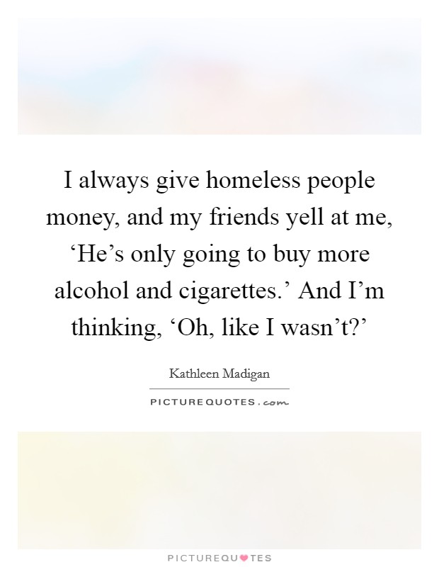 I always give homeless people money, and my friends yell at me, ‘He's only going to buy more alcohol and cigarettes.' And I'm thinking, ‘Oh, like I wasn't?' Picture Quote #1