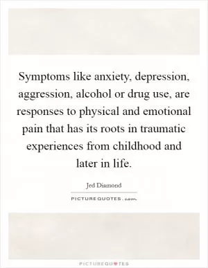 Symptoms like anxiety, depression, aggression, alcohol or drug use, are responses to physical and emotional pain that has its roots in traumatic experiences from childhood and later in life Picture Quote #1