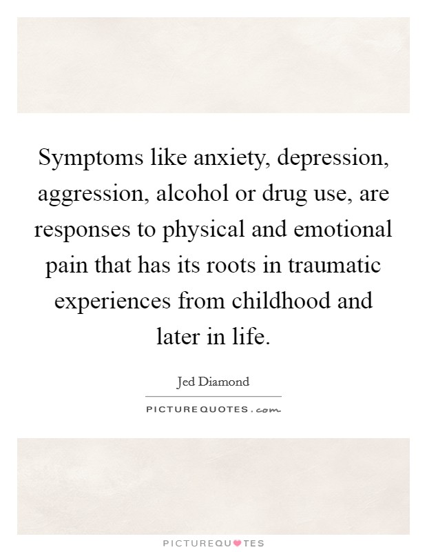Symptoms like anxiety, depression, aggression, alcohol or drug use, are responses to physical and emotional pain that has its roots in traumatic experiences from childhood and later in life. Picture Quote #1