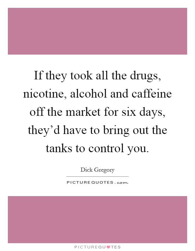 If they took all the drugs, nicotine, alcohol and caffeine off the market for six days, they'd have to bring out the tanks to control you. Picture Quote #1