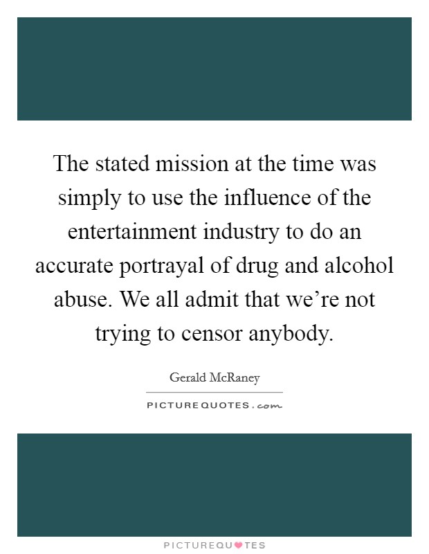 The stated mission at the time was simply to use the influence of the entertainment industry to do an accurate portrayal of drug and alcohol abuse. We all admit that we're not trying to censor anybody. Picture Quote #1