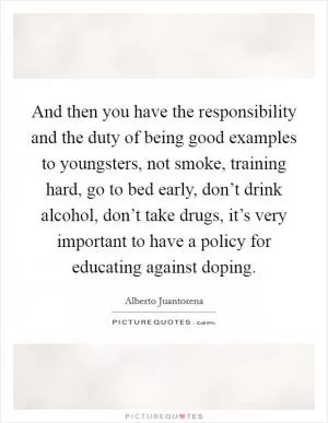 And then you have the responsibility and the duty of being good examples to youngsters, not smoke, training hard, go to bed early, don’t drink alcohol, don’t take drugs, it’s very important to have a policy for educating against doping Picture Quote #1
