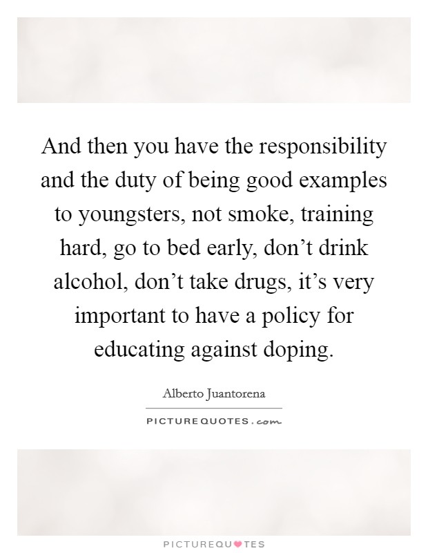 And then you have the responsibility and the duty of being good examples to youngsters, not smoke, training hard, go to bed early, don't drink alcohol, don't take drugs, it's very important to have a policy for educating against doping. Picture Quote #1