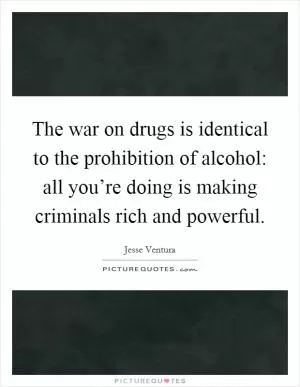 The war on drugs is identical to the prohibition of alcohol: all you’re doing is making criminals rich and powerful Picture Quote #1