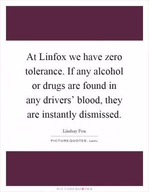 At Linfox we have zero tolerance. If any alcohol or drugs are found in any drivers’ blood, they are instantly dismissed Picture Quote #1