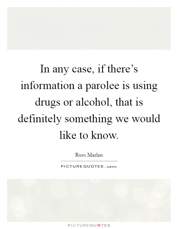 In any case, if there's information a parolee is using drugs or alcohol, that is definitely something we would like to know. Picture Quote #1
