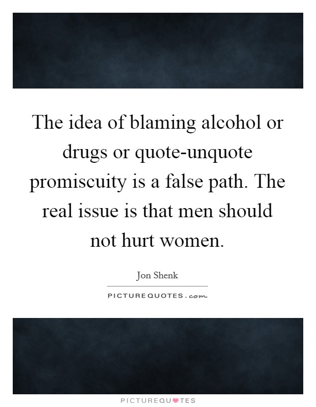 The idea of blaming alcohol or drugs or quote-unquote promiscuity is a false path. The real issue is that men should not hurt women. Picture Quote #1