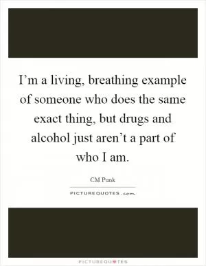 I’m a living, breathing example of someone who does the same exact thing, but drugs and alcohol just aren’t a part of who I am Picture Quote #1