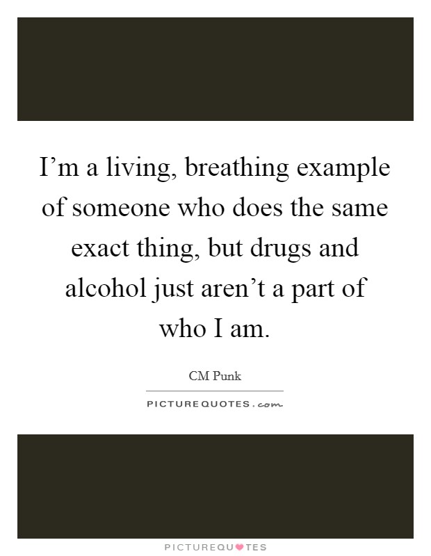 I'm a living, breathing example of someone who does the same exact thing, but drugs and alcohol just aren't a part of who I am. Picture Quote #1
