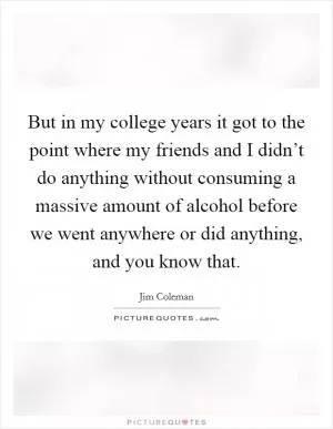 But in my college years it got to the point where my friends and I didn’t do anything without consuming a massive amount of alcohol before we went anywhere or did anything, and you know that Picture Quote #1