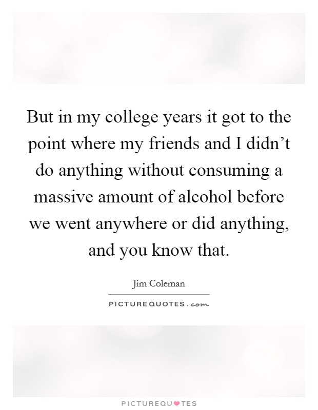 But in my college years it got to the point where my friends and I didn't do anything without consuming a massive amount of alcohol before we went anywhere or did anything, and you know that. Picture Quote #1