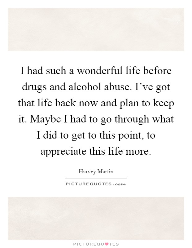 I had such a wonderful life before drugs and alcohol abuse. I've got that life back now and plan to keep it. Maybe I had to go through what I did to get to this point, to appreciate this life more. Picture Quote #1