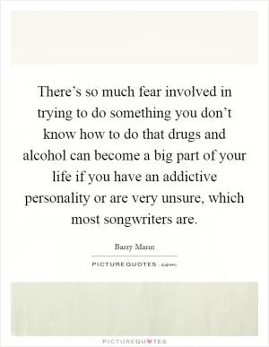 There’s so much fear involved in trying to do something you don’t know how to do that drugs and alcohol can become a big part of your life if you have an addictive personality or are very unsure, which most songwriters are Picture Quote #1