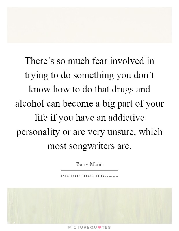 There's so much fear involved in trying to do something you don't know how to do that drugs and alcohol can become a big part of your life if you have an addictive personality or are very unsure, which most songwriters are. Picture Quote #1