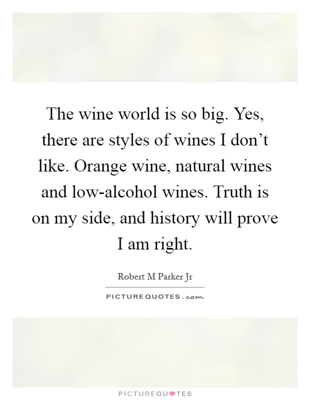 The wine world is so big. Yes, there are styles of wines I don't like. Orange wine, natural wines and low-alcohol wines. Truth is on my side, and history will prove I am right. Picture Quote #1