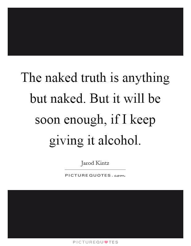The naked truth is anything but naked. But it will be soon enough, if I keep giving it alcohol. Picture Quote #1