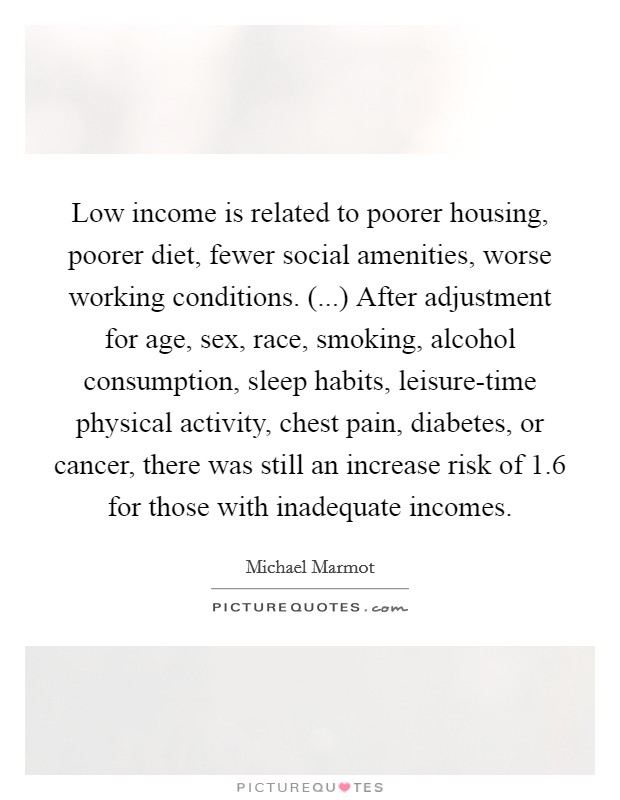 Low income is related to poorer housing, poorer diet, fewer social amenities, worse working conditions. (...) After adjustment for age, sex, race, smoking, alcohol consumption, sleep habits, leisure-time physical activity, chest pain, diabetes, or cancer, there was still an increase risk of 1.6 for those with inadequate incomes. Picture Quote #1