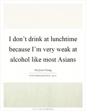 I don’t drink at lunchtime because I’m very weak at alcohol like most Asians Picture Quote #1