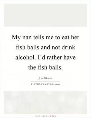 My nan tells me to eat her fish balls and not drink alcohol. I’d rather have the fish balls Picture Quote #1