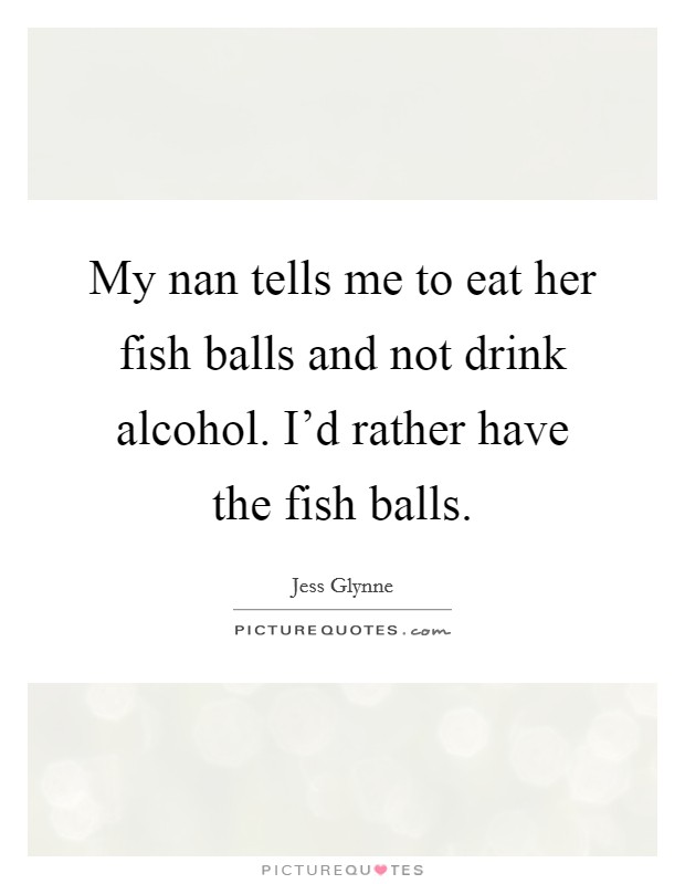 My nan tells me to eat her fish balls and not drink alcohol. I'd rather have the fish balls. Picture Quote #1