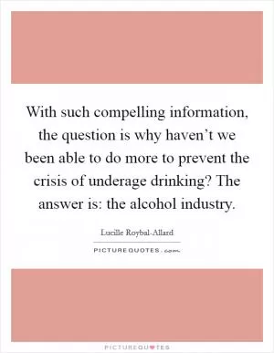 With such compelling information, the question is why haven’t we been able to do more to prevent the crisis of underage drinking? The answer is: the alcohol industry Picture Quote #1