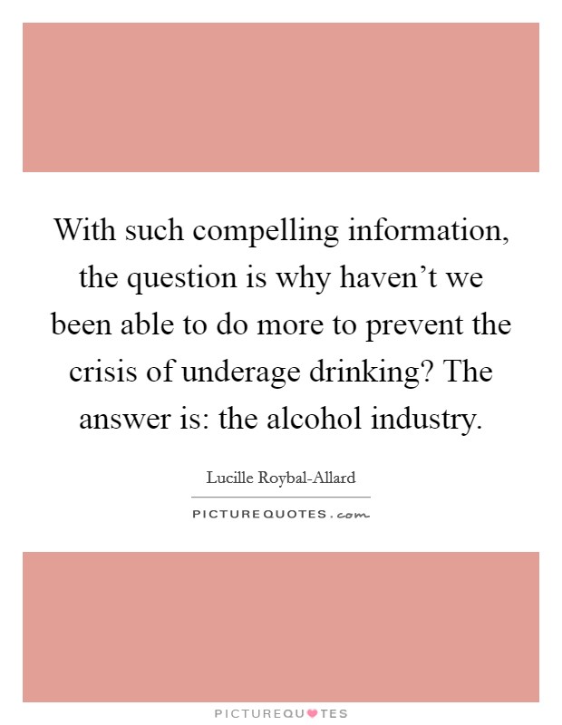 With such compelling information, the question is why haven't we been able to do more to prevent the crisis of underage drinking? The answer is: the alcohol industry. Picture Quote #1