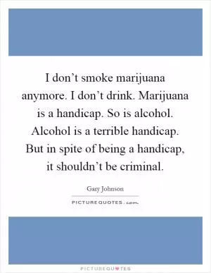 I don’t smoke marijuana anymore. I don’t drink. Marijuana is a handicap. So is alcohol. Alcohol is a terrible handicap. But in spite of being a handicap, it shouldn’t be criminal Picture Quote #1