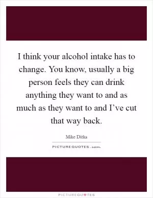 I think your alcohol intake has to change. You know, usually a big person feels they can drink anything they want to and as much as they want to and I’ve cut that way back Picture Quote #1