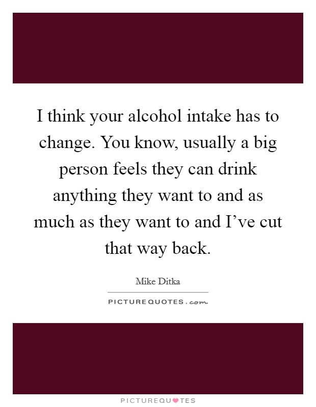 I think your alcohol intake has to change. You know, usually a big person feels they can drink anything they want to and as much as they want to and I've cut that way back. Picture Quote #1